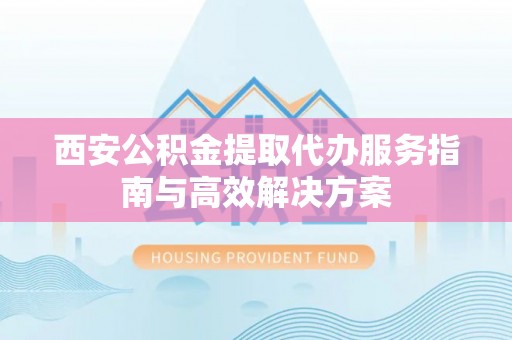 虹口西安公积金提取代办服务指南与高效解决方案