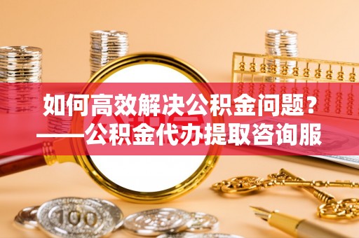 虹口如何高效解决公积金问题？——公积金代办提取咨询服务指南