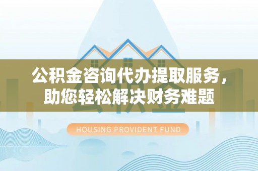 虹口公积金咨询代办提取服务，助您轻松解决财务难题