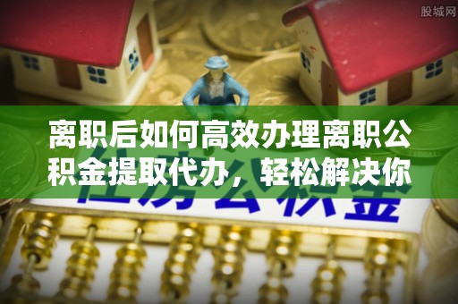 虹口离职后如何高效办理离职公积金提取代办，轻松解决你的后顾之忧