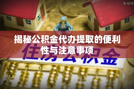 虹口揭秘公积金代办提取的便利性与注意事项