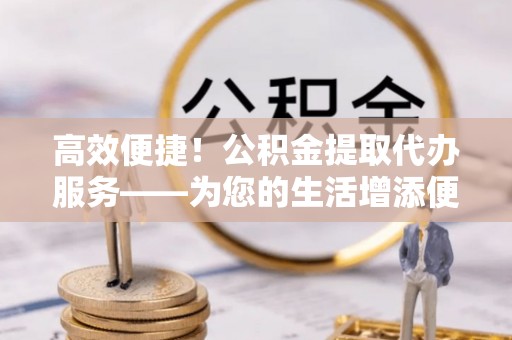 虹口高效便捷！公积金提取代办服务——为您的生活增添便利